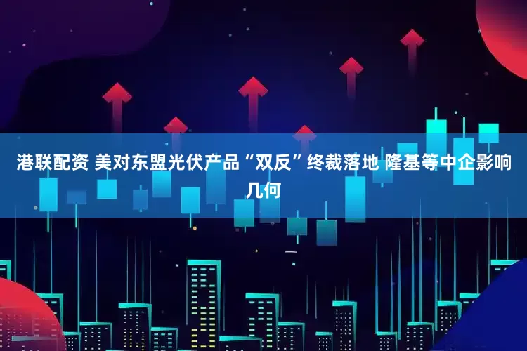 港联配资 美对东盟光伏产品“双反”终裁落地 隆基等中企影响几何