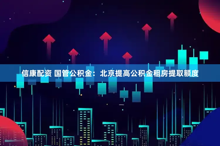 信康配资 国管公积金：北京提高公积金租房提取额度