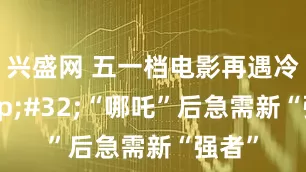兴盛网 五一档电影再遇冷 “哪吒”后急需新“强者”