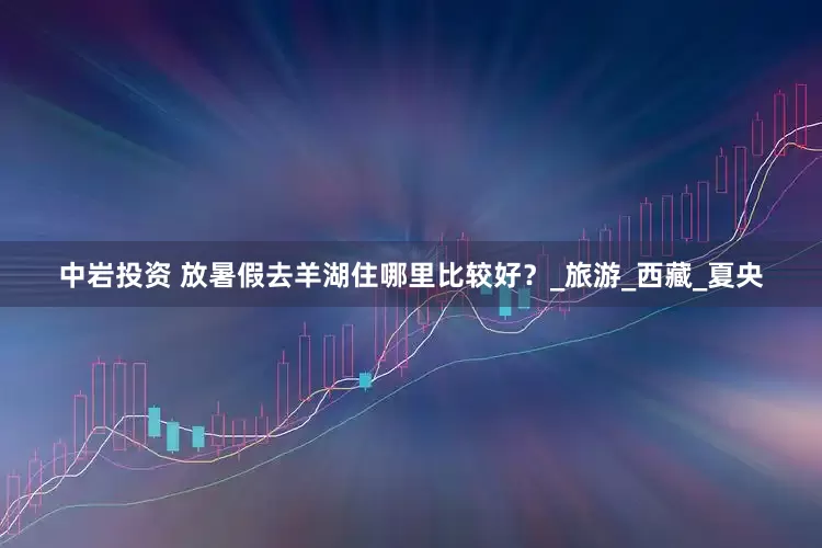 中岩投资 放暑假去羊湖住哪里比较好？_旅游_西藏_夏央