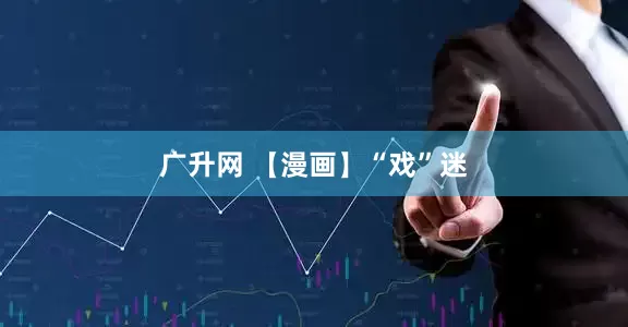 广升网 【漫画】“戏”迷