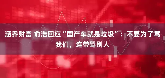 涵乔财富 俞浩回应“国产车就是垃圾”：不要为了骂我们，连带骂别人