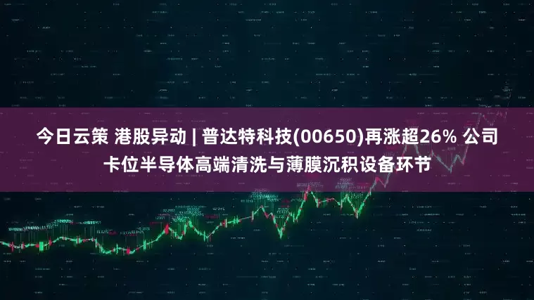 今日云策 港股异动 | 普达特科技(00650)再涨超26% 公司卡位半导体高端清洗与薄膜沉积设备环节